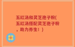 五红汤和灵芝孢子粉(五红汤搭配灵芝孢子粉，助力养生！)