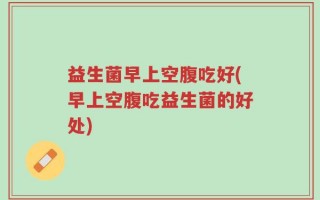 益生菌早上空腹吃好(早上空腹吃益生菌的好处)