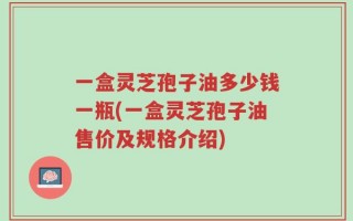 一盒灵芝孢子油多少钱一瓶(一盒灵芝孢子油售价及规格介绍)