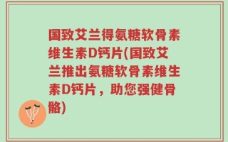 国致艾兰得氨糖软骨素维生素D钙片(国致艾兰推出氨糖软骨素维生素D钙片，助您强健骨骼)