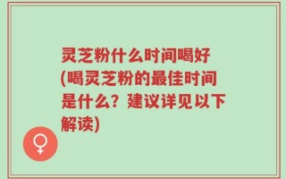 灵芝粉什么时间喝好 (喝灵芝粉的最佳时间是什么？建议详见以下解读)