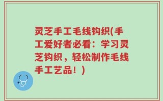 灵芝手工毛线钩织(手工爱好者必看：学习灵芝钩织，轻松制作毛线手工艺品！)