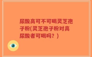 尿酸高可不可喝灵芝孢子粉(灵芝孢子粉对高尿酸者可喝吗？)