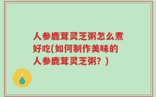 人参鹿茸灵芝粥怎么煮好吃(如何制作美味的人参鹿茸灵芝粥？)