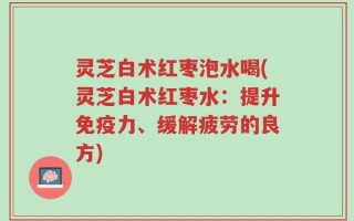灵芝白术红枣泡水喝(灵芝白术红枣水：提升免疫力、缓解疲劳的良方)