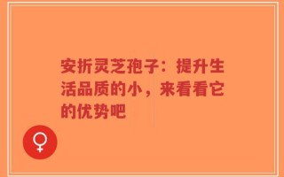 安折灵芝孢子：提升生活品质的小，来看看它的优势吧