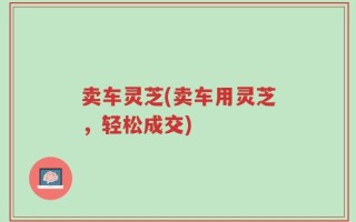 卖车灵芝(卖车用灵芝，轻松成交)