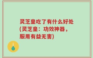 灵芝皇吃了有什么好处(灵芝皇：功效神器，服用有益无害)