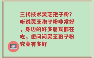 三代技术灵芝孢子粉？听说灵芝孢子粉非常好，身边的好多朋友都在吃，想问问灵芝孢子粉究竟有多好