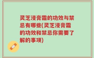 灵芝浸膏霜的功效与禁忌有哪些(灵芝浸膏霜的功效和禁忌你需要了解的事项)