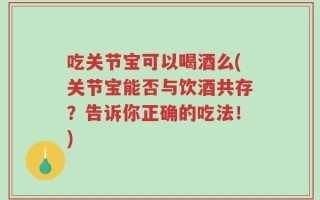 吃关节宝可以喝酒么(关节宝能否与饮酒共存？告诉你正确的吃法！)