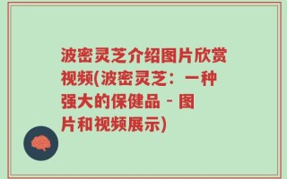 波密灵芝介绍图片欣赏视频(波密灵芝：一种强大的保健品 - 图片和视频展示)