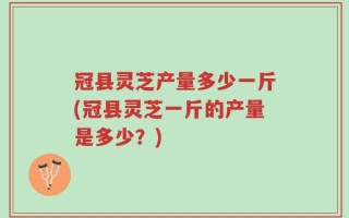 冠县灵芝产量多少一斤(冠县灵芝一斤的产量是多少？)