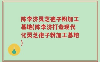 陈李济灵芝孢子粉加工基地(陈李济打造现代化灵芝孢子粉加工基地)