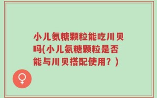 小儿氨糖颗粒能吃川贝吗(小儿氨糖颗粒是否能与川贝搭配使用？)