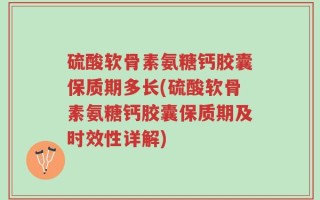 硫酸软骨素氨糖钙胶囊保质期多长(硫酸软骨素氨糖钙胶囊保质期及时效性详解)