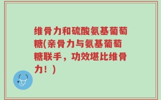 维骨力和硫酸氨基葡萄糖(亲骨力与氨基葡萄糖联手，功效堪比维骨力！)