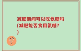 减肥期间可以吃氨糖吗(减肥能否食用氨糖？)