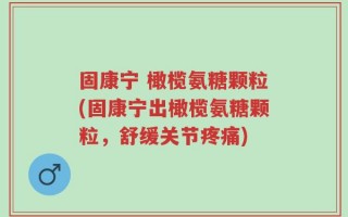 固康宁 橄榄氨糖颗粒(固康宁出橄榄氨糖颗粒，舒缓关节疼痛)