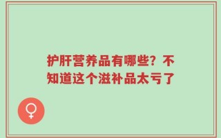 护肝营养品有哪些？不知道这个滋补品太亏了