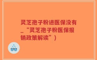 灵芝孢子粉进医保没有_“灵芝孢子粉医保报销政策解读”)