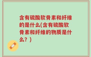 含有硫酸软骨素和纤维的是什么(含有硫酸软骨素和纤维的物质是什么？)