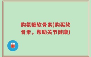 购氨糖软骨素(购买软骨素，帮助关节健康)
