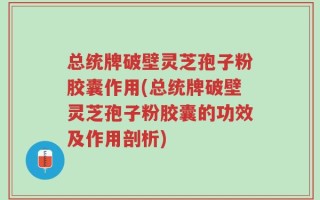 总统牌破壁灵芝孢子粉胶囊作用(总统牌破壁灵芝孢子粉胶囊的功效及作用剖析)