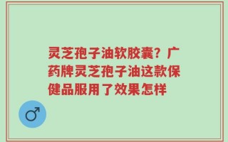 灵芝孢子油软胶囊？广药牌灵芝孢子油这款保健品服用了效果怎样