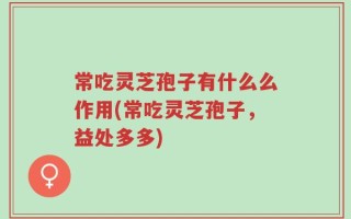 常吃灵芝孢子有什么么作用(常吃灵芝孢子，益处多多)
