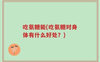 吃氨糖能(吃氨糖对身体有什么好处？)
