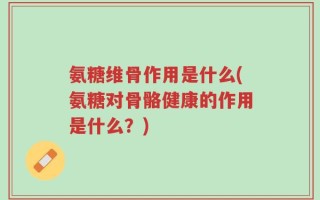 氨糖维骨作用是什么(氨糖对骨骼健康的作用是什么？)