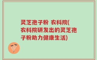 灵芝孢子粉 农科院(农科院研发出的灵芝孢子粉助力健康生活)