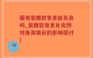 服用氨糖软骨素能长高吗_氨糖软骨素补充剂对身高增长的影响探讨)