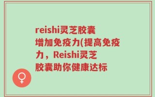 reishi灵芝胶囊增加免疫力(提高免疫力，Reishi灵芝胶囊助你健康达标