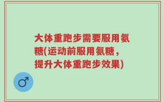 大体重跑步需要服用氨糖(运动前服用氨糖，提升大体重跑步效果)