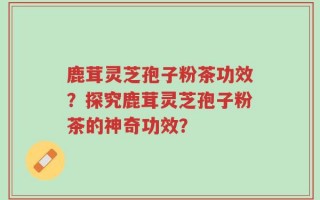 鹿茸灵芝孢子粉茶功效？探究鹿茸灵芝孢子粉茶的神奇功效？