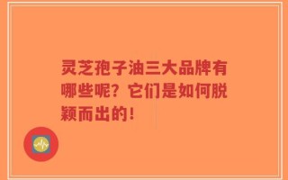 灵芝孢子油三大品牌有哪些呢？它们是如何脱颖而出的！