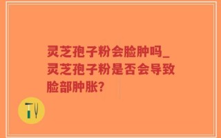 灵芝孢子粉会脸肿吗_灵芝孢子粉是否会导致脸部肿胀？