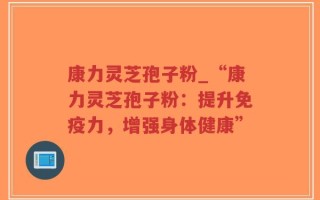 康力灵芝孢子粉_“康力灵芝孢子粉：提升免疫力，增强身体健康”