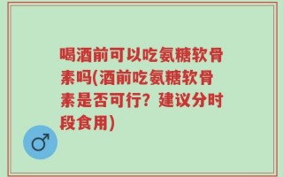 喝酒前可以吃氨糖软骨素吗(酒前吃氨糖软骨素是否可行？建议分时段食用)