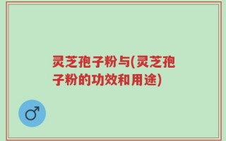 灵芝孢子粉与(灵芝孢子粉的功效和用途)