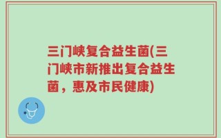 三门峡复合益生菌(三门峡市新推出复合益生菌，惠及市民健康)