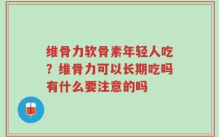 维骨力软骨素年轻人吃？维骨力可以长期吃吗有什么要注意的吗