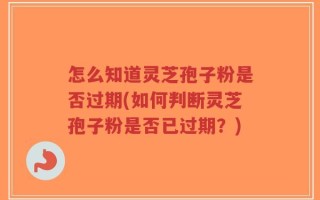 怎么知道灵芝孢子粉是否过期(如何判断灵芝孢子粉是否已过期？)