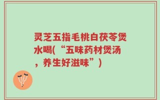 灵芝五指毛桃白茯苓煲水喝(“五味药材煲汤，养生好滋味”)