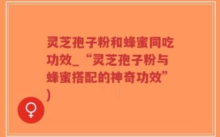 灵芝孢子粉和蜂蜜同吃功效_“灵芝孢子粉与蜂蜜搭配的神奇功效”)