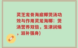 灵芝龙骨海底椰煲汤功效与作用灵龙海椰：煲汤营养双倍，生津润燥，滋补强身)