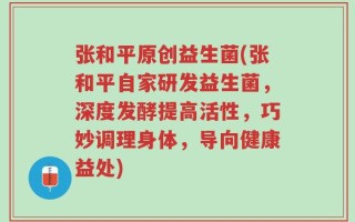 张和平原创益生菌(张和平自家研发益生菌，深度发酵提高活性，巧妙调理身体，导向健康益处)