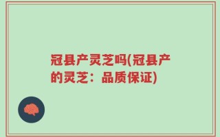 冠县产灵芝吗(冠县产的灵芝：品质保证)